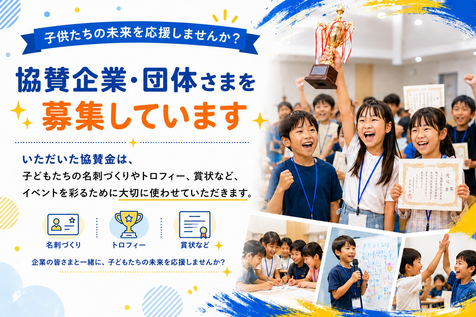 協賛企業・団体さまを募集しています。いただいた協賛金は、子どもたちの名刺づくりやトロフィー、賞状など、イベントを彩るために大切に使わせていただきます。